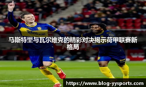 马斯特里与瓦尔维克的精彩对决揭示荷甲联赛新格局